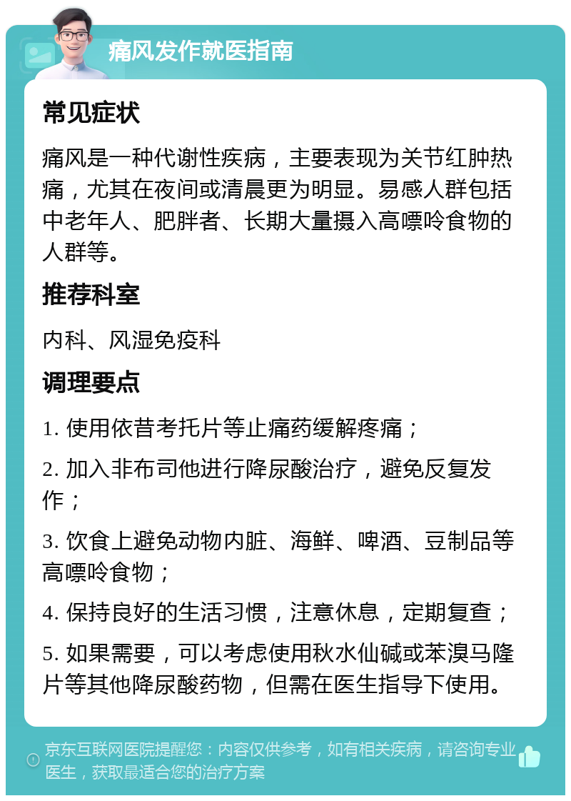 痛风发作就医指南 常见症状 痛风是一种代谢性疾病，主要表现为关节红肿热痛，尤其在夜间或清晨更为明显。易感人群包括中老年人、肥胖者、长期大量摄入高嘌呤食物的人群等。 推荐科室 内科、风湿免疫科 调理要点 1. 使用依昔考托片等止痛药缓解疼痛； 2. 加入非布司他进行降尿酸治疗，避免反复发作； 3. 饮食上避免动物内脏、海鲜、啤酒、豆制品等高嘌呤食物； 4. 保持良好的生活习惯，注意休息，定期复查； 5. 如果需要，可以考虑使用秋水仙碱或苯溴马隆片等其他降尿酸药物，但需在医生指导下使用。