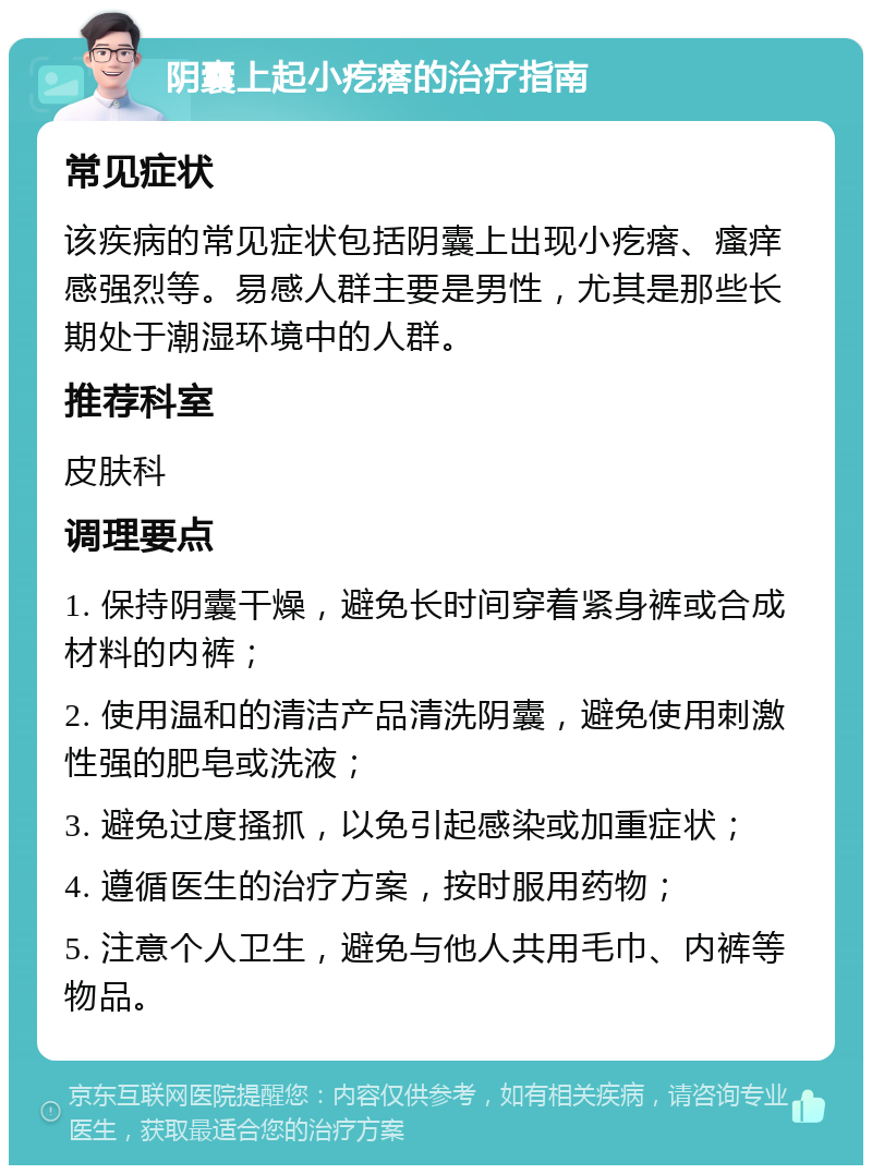 阴囊上起小疙瘩的治疗指南 常见症状 该疾病的常见症状包括阴囊上出现小疙瘩、瘙痒感强烈等。易感人群主要是男性，尤其是那些长期处于潮湿环境中的人群。 推荐科室 皮肤科 调理要点 1. 保持阴囊干燥，避免长时间穿着紧身裤或合成材料的内裤； 2. 使用温和的清洁产品清洗阴囊，避免使用刺激性强的肥皂或洗液； 3. 避免过度搔抓，以免引起感染或加重症状； 4. 遵循医生的治疗方案，按时服用药物； 5. 注意个人卫生，避免与他人共用毛巾、内裤等物品。