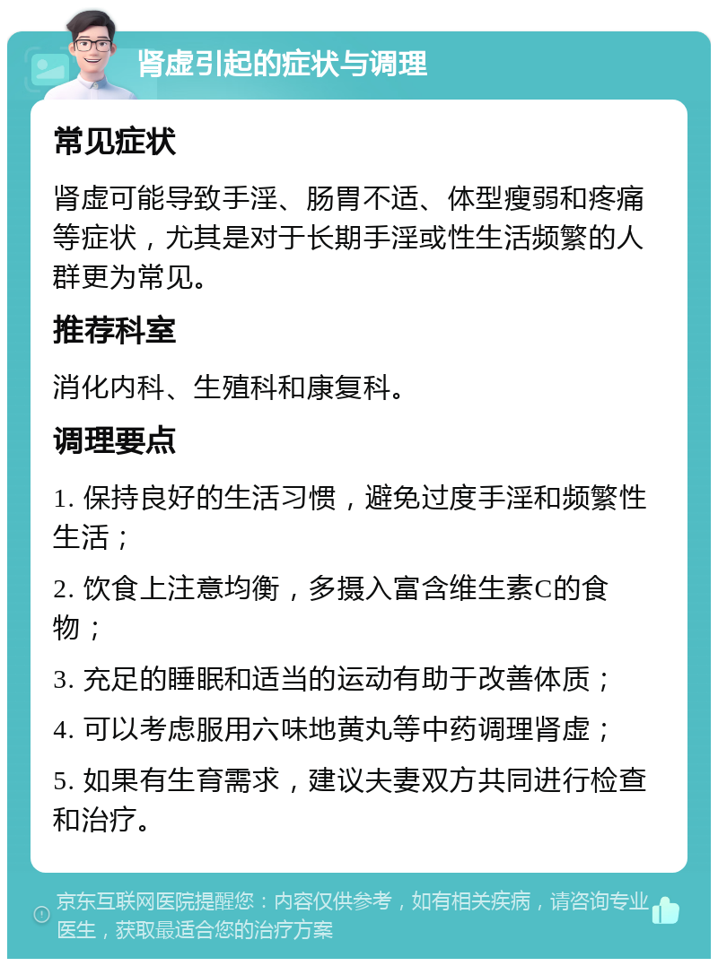 肾虚引起的症状与调理 常见症状 肾虚可能导致手淫、肠胃不适、体型瘦弱和疼痛等症状，尤其是对于长期手淫或性生活频繁的人群更为常见。 推荐科室 消化内科、生殖科和康复科。 调理要点 1. 保持良好的生活习惯，避免过度手淫和频繁性生活； 2. 饮食上注意均衡，多摄入富含维生素C的食物； 3. 充足的睡眠和适当的运动有助于改善体质； 4. 可以考虑服用六味地黄丸等中药调理肾虚； 5. 如果有生育需求，建议夫妻双方共同进行检查和治疗。