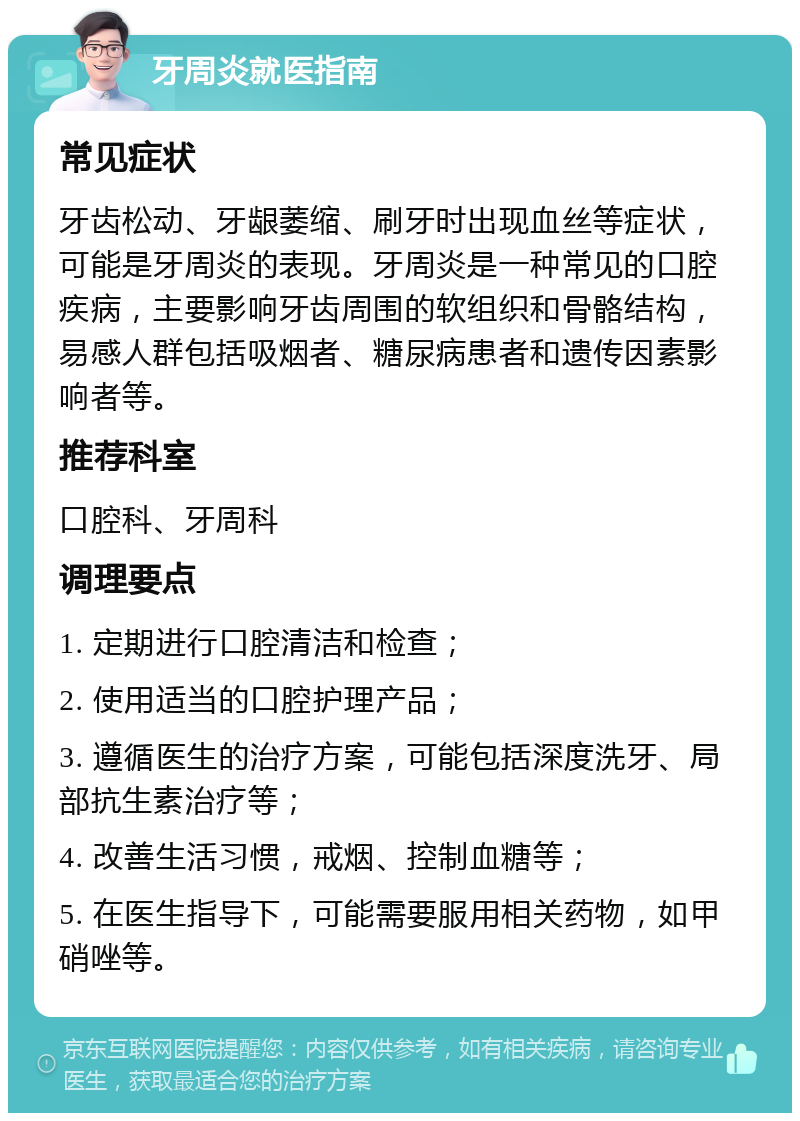 牙周炎就医指南 常见症状 牙齿松动、牙龈萎缩、刷牙时出现血丝等症状，可能是牙周炎的表现。牙周炎是一种常见的口腔疾病，主要影响牙齿周围的软组织和骨骼结构，易感人群包括吸烟者、糖尿病患者和遗传因素影响者等。 推荐科室 口腔科、牙周科 调理要点 1. 定期进行口腔清洁和检查； 2. 使用适当的口腔护理产品； 3. 遵循医生的治疗方案，可能包括深度洗牙、局部抗生素治疗等； 4. 改善生活习惯，戒烟、控制血糖等； 5. 在医生指导下，可能需要服用相关药物，如甲硝唑等。