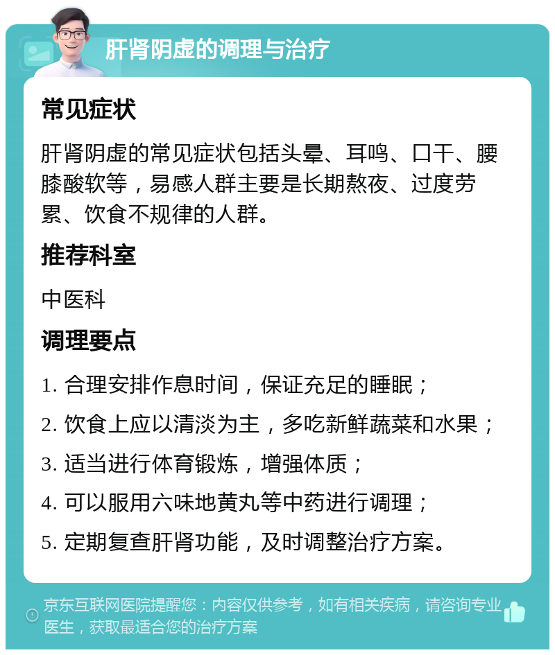 肝肾阴虚的调理与治疗 常见症状 肝肾阴虚的常见症状包括头晕、耳鸣、口干、腰膝酸软等，易感人群主要是长期熬夜、过度劳累、饮食不规律的人群。 推荐科室 中医科 调理要点 1. 合理安排作息时间，保证充足的睡眠； 2. 饮食上应以清淡为主，多吃新鲜蔬菜和水果； 3. 适当进行体育锻炼，增强体质； 4. 可以服用六味地黄丸等中药进行调理； 5. 定期复查肝肾功能，及时调整治疗方案。