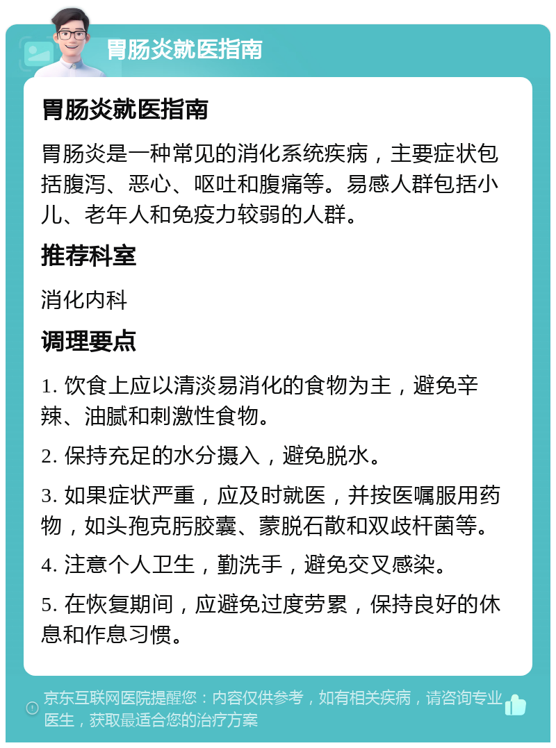 胃肠炎就医指南 胃肠炎就医指南 胃肠炎是一种常见的消化系统疾病，主要症状包括腹泻、恶心、呕吐和腹痛等。易感人群包括小儿、老年人和免疫力较弱的人群。 推荐科室 消化内科 调理要点 1. 饮食上应以清淡易消化的食物为主，避免辛辣、油腻和刺激性食物。 2. 保持充足的水分摄入，避免脱水。 3. 如果症状严重，应及时就医，并按医嘱服用药物，如头孢克肟胶囊、蒙脱石散和双歧杆菌等。 4. 注意个人卫生，勤洗手，避免交叉感染。 5. 在恢复期间，应避免过度劳累，保持良好的休息和作息习惯。