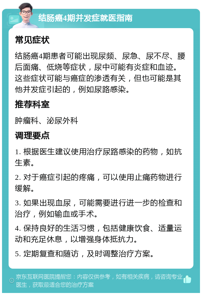 结肠癌4期并发症就医指南 常见症状 结肠癌4期患者可能出现尿频、尿急、尿不尽、腰后面痛、低烧等症状，尿中可能有炎症和血迹。这些症状可能与癌症的渗透有关，但也可能是其他并发症引起的，例如尿路感染。 推荐科室 肿瘤科、泌尿外科 调理要点 1. 根据医生建议使用治疗尿路感染的药物，如抗生素。 2. 对于癌症引起的疼痛，可以使用止痛药物进行缓解。 3. 如果出现血尿，可能需要进行进一步的检查和治疗，例如输血或手术。 4. 保持良好的生活习惯，包括健康饮食、适量运动和充足休息，以增强身体抵抗力。 5. 定期复查和随访，及时调整治疗方案。