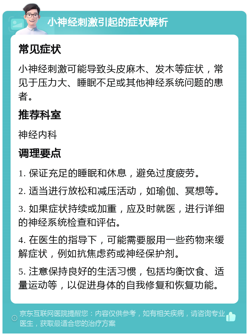 小神经刺激引起的症状解析 常见症状 小神经刺激可能导致头皮麻木、发木等症状，常见于压力大、睡眠不足或其他神经系统问题的患者。 推荐科室 神经内科 调理要点 1. 保证充足的睡眠和休息，避免过度疲劳。 2. 适当进行放松和减压活动，如瑜伽、冥想等。 3. 如果症状持续或加重，应及时就医，进行详细的神经系统检查和评估。 4. 在医生的指导下，可能需要服用一些药物来缓解症状，例如抗焦虑药或神经保护剂。 5. 注意保持良好的生活习惯，包括均衡饮食、适量运动等，以促进身体的自我修复和恢复功能。