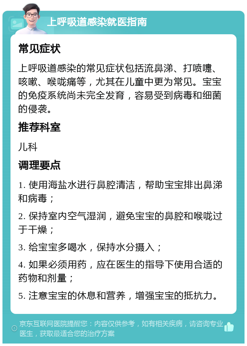 上呼吸道感染就医指南 常见症状 上呼吸道感染的常见症状包括流鼻涕、打喷嚏、咳嗽、喉咙痛等，尤其在儿童中更为常见。宝宝的免疫系统尚未完全发育，容易受到病毒和细菌的侵袭。 推荐科室 儿科 调理要点 1. 使用海盐水进行鼻腔清洁，帮助宝宝排出鼻涕和病毒； 2. 保持室内空气湿润，避免宝宝的鼻腔和喉咙过于干燥； 3. 给宝宝多喝水，保持水分摄入； 4. 如果必须用药，应在医生的指导下使用合适的药物和剂量； 5. 注意宝宝的休息和营养，增强宝宝的抵抗力。