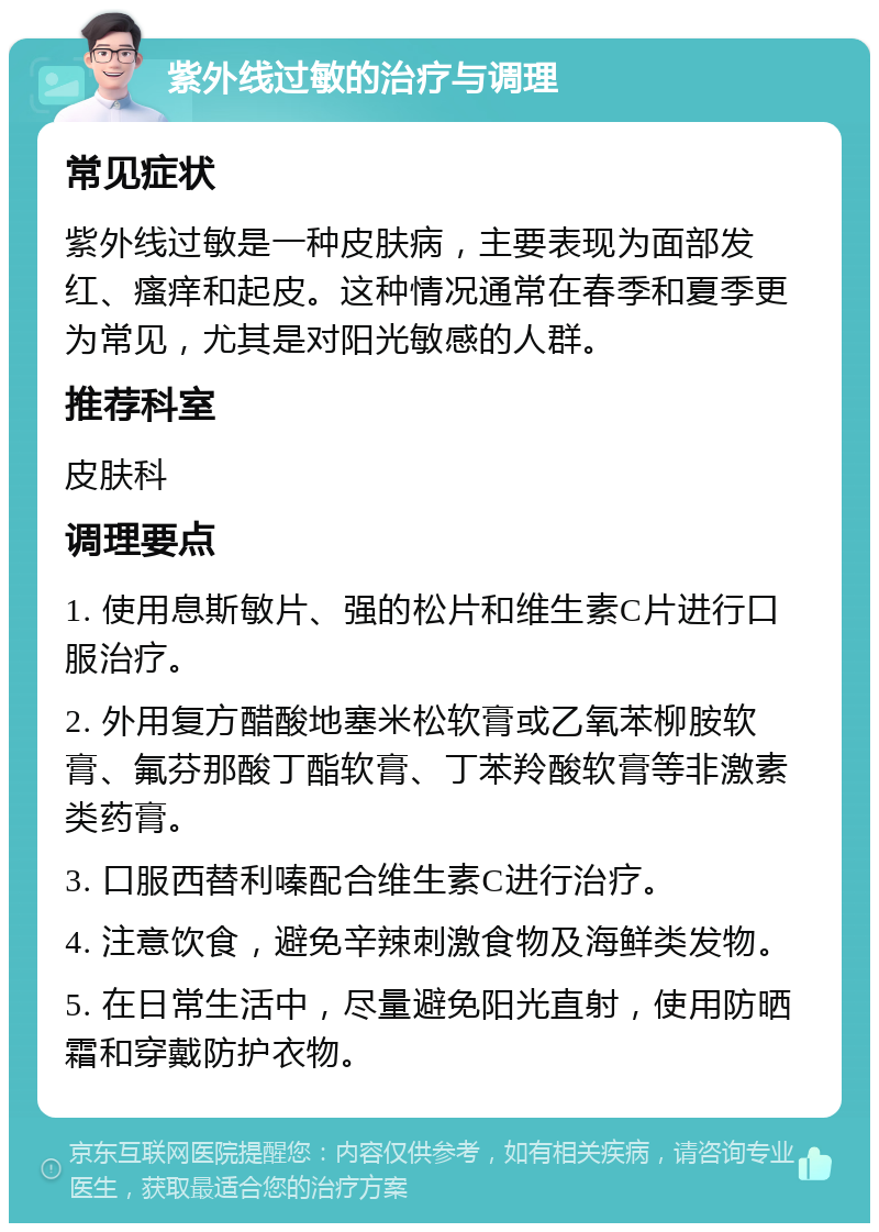 紫外线过敏的治疗与调理 常见症状 紫外线过敏是一种皮肤病，主要表现为面部发红、瘙痒和起皮。这种情况通常在春季和夏季更为常见，尤其是对阳光敏感的人群。 推荐科室 皮肤科 调理要点 1. 使用息斯敏片、强的松片和维生素C片进行口服治疗。 2. 外用复方醋酸地塞米松软膏或乙氧苯柳胺软膏、氟芬那酸丁酯软膏、丁苯羚酸软膏等非激素类药膏。 3. 口服西替利嗪配合维生素C进行治疗。 4. 注意饮食，避免辛辣刺激食物及海鲜类发物。 5. 在日常生活中，尽量避免阳光直射，使用防晒霜和穿戴防护衣物。