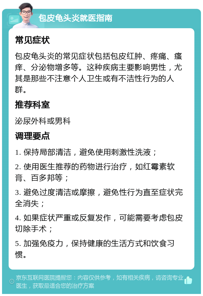 包皮龟头炎就医指南 常见症状 包皮龟头炎的常见症状包括包皮红肿、疼痛、瘙痒、分泌物增多等。这种疾病主要影响男性，尤其是那些不注意个人卫生或有不洁性行为的人群。 推荐科室 泌尿外科或男科 调理要点 1. 保持局部清洁，避免使用刺激性洗液； 2. 使用医生推荐的药物进行治疗，如红霉素软膏、百多邦等； 3. 避免过度清洁或摩擦，避免性行为直至症状完全消失； 4. 如果症状严重或反复发作，可能需要考虑包皮切除手术； 5. 加强免疫力，保持健康的生活方式和饮食习惯。