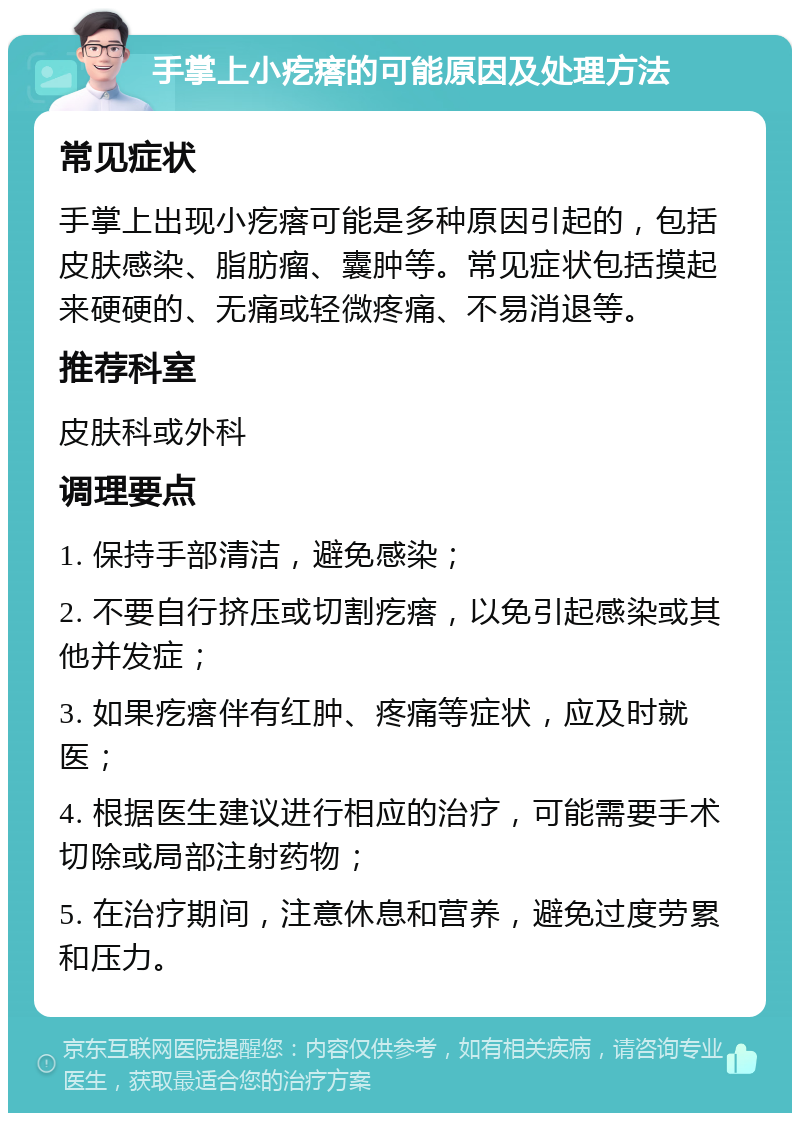 手掌上小疙瘩的可能原因及处理方法 常见症状 手掌上出现小疙瘩可能是多种原因引起的，包括皮肤感染、脂肪瘤、囊肿等。常见症状包括摸起来硬硬的、无痛或轻微疼痛、不易消退等。 推荐科室 皮肤科或外科 调理要点 1. 保持手部清洁，避免感染； 2. 不要自行挤压或切割疙瘩，以免引起感染或其他并发症； 3. 如果疙瘩伴有红肿、疼痛等症状，应及时就医； 4. 根据医生建议进行相应的治疗，可能需要手术切除或局部注射药物； 5. 在治疗期间，注意休息和营养，避免过度劳累和压力。