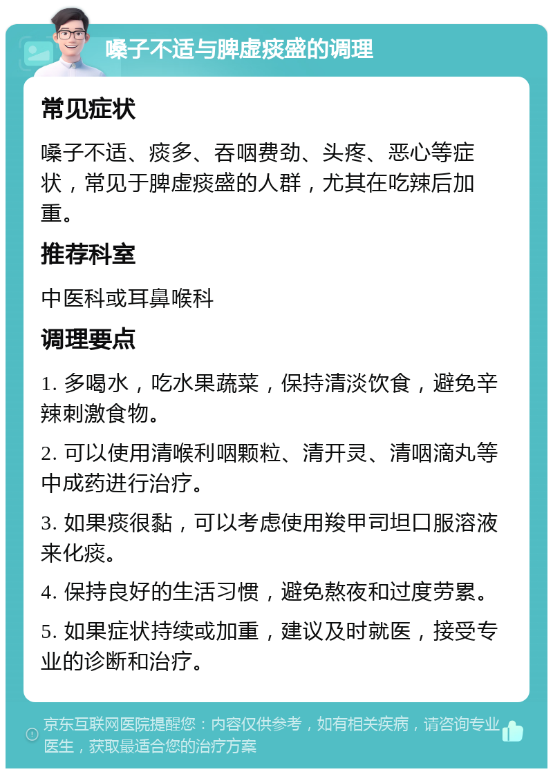 嗓子不适与脾虚痰盛的调理 常见症状 嗓子不适、痰多、吞咽费劲、头疼、恶心等症状，常见于脾虚痰盛的人群，尤其在吃辣后加重。 推荐科室 中医科或耳鼻喉科 调理要点 1. 多喝水，吃水果蔬菜，保持清淡饮食，避免辛辣刺激食物。 2. 可以使用清喉利咽颗粒、清开灵、清咽滴丸等中成药进行治疗。 3. 如果痰很黏，可以考虑使用羧甲司坦口服溶液来化痰。 4. 保持良好的生活习惯，避免熬夜和过度劳累。 5. 如果症状持续或加重，建议及时就医，接受专业的诊断和治疗。