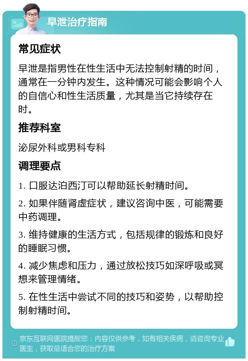 早泄治疗指南 常见症状 早泄是指男性在性生活中无法控制射精的时间，通常在一分钟内发生。这种情况可能会影响个人的自信心和性生活质量，尤其是当它持续存在时。 推荐科室 泌尿外科或男科专科 调理要点 1. 口服达泊西汀可以帮助延长射精时间。 2. 如果伴随肾虚症状，建议咨询中医，可能需要中药调理。 3. 维持健康的生活方式，包括规律的锻炼和良好的睡眠习惯。 4. 减少焦虑和压力，通过放松技巧如深呼吸或冥想来管理情绪。 5. 在性生活中尝试不同的技巧和姿势，以帮助控制射精时间。