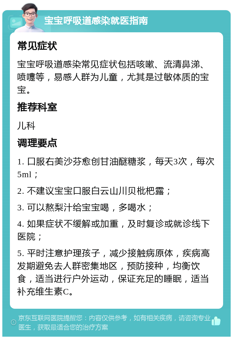 宝宝呼吸道感染就医指南 常见症状 宝宝呼吸道感染常见症状包括咳嗽、流清鼻涕、喷嚏等，易感人群为儿童，尤其是过敏体质的宝宝。 推荐科室 儿科 调理要点 1. 口服右美沙芬愈创甘油醚糖浆，每天3次，每次5ml； 2. 不建议宝宝口服白云山川贝枇杷露； 3. 可以熬梨汁给宝宝喝，多喝水； 4. 如果症状不缓解或加重，及时复诊或就诊线下医院； 5. 平时注意护理孩子，减少接触病原体，疾病高发期避免去人群密集地区，预防接种，均衡饮食，适当进行户外运动，保证充足的睡眠，适当补充维生素C。