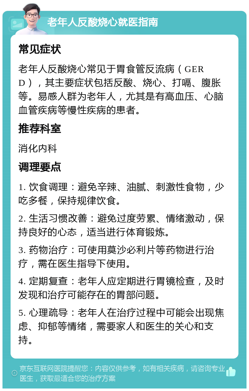 老年人反酸烧心就医指南 常见症状 老年人反酸烧心常见于胃食管反流病（GERD），其主要症状包括反酸、烧心、打嗝、腹胀等。易感人群为老年人，尤其是有高血压、心脑血管疾病等慢性疾病的患者。 推荐科室 消化内科 调理要点 1. 饮食调理：避免辛辣、油腻、刺激性食物，少吃多餐，保持规律饮食。 2. 生活习惯改善：避免过度劳累、情绪激动，保持良好的心态，适当进行体育锻炼。 3. 药物治疗：可使用莫沙必利片等药物进行治疗，需在医生指导下使用。 4. 定期复查：老年人应定期进行胃镜检查，及时发现和治疗可能存在的胃部问题。 5. 心理疏导：老年人在治疗过程中可能会出现焦虑、抑郁等情绪，需要家人和医生的关心和支持。