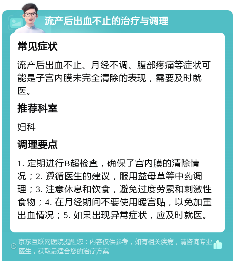 流产后出血不止的治疗与调理 常见症状 流产后出血不止、月经不调、腹部疼痛等症状可能是子宫内膜未完全清除的表现，需要及时就医。 推荐科室 妇科 调理要点 1. 定期进行B超检查，确保子宫内膜的清除情况；2. 遵循医生的建议，服用益母草等中药调理；3. 注意休息和饮食，避免过度劳累和刺激性食物；4. 在月经期间不要使用暖宫贴，以免加重出血情况；5. 如果出现异常症状，应及时就医。