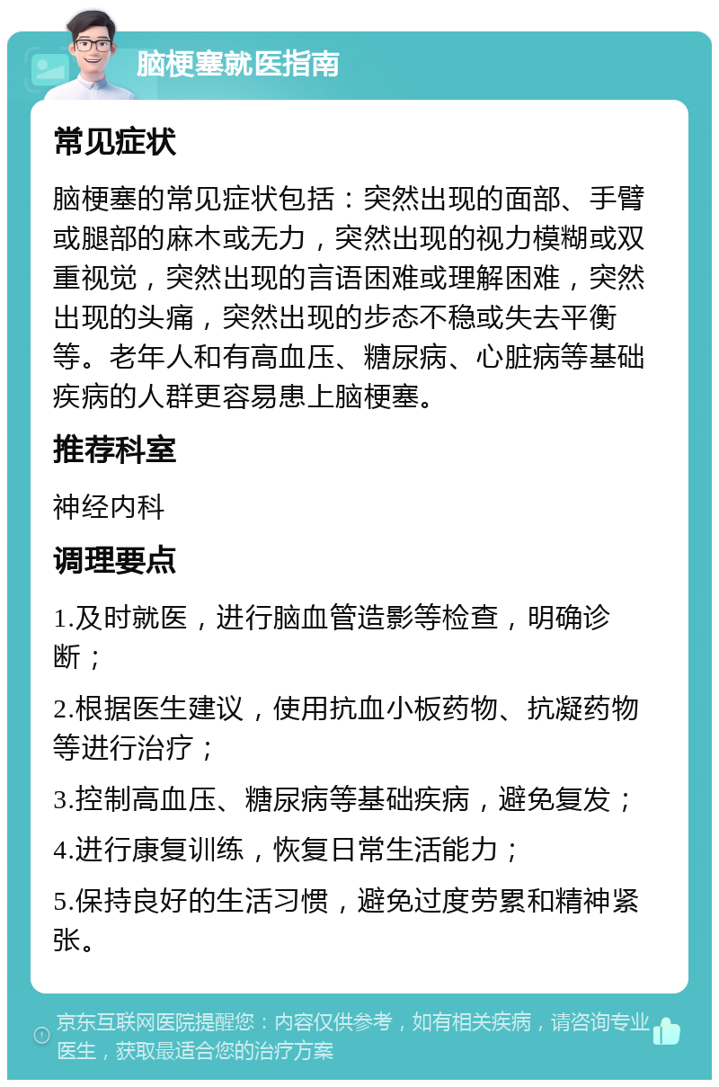 脑梗塞就医指南 常见症状 脑梗塞的常见症状包括：突然出现的面部、手臂或腿部的麻木或无力，突然出现的视力模糊或双重视觉，突然出现的言语困难或理解困难，突然出现的头痛，突然出现的步态不稳或失去平衡等。老年人和有高血压、糖尿病、心脏病等基础疾病的人群更容易患上脑梗塞。 推荐科室 神经内科 调理要点 1.及时就医，进行脑血管造影等检查，明确诊断； 2.根据医生建议，使用抗血小板药物、抗凝药物等进行治疗； 3.控制高血压、糖尿病等基础疾病，避免复发； 4.进行康复训练，恢复日常生活能力； 5.保持良好的生活习惯，避免过度劳累和精神紧张。