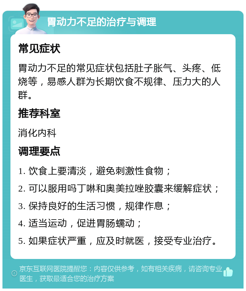 胃动力不足的治疗与调理 常见症状 胃动力不足的常见症状包括肚子胀气、头疼、低烧等，易感人群为长期饮食不规律、压力大的人群。 推荐科室 消化内科 调理要点 1. 饮食上要清淡，避免刺激性食物； 2. 可以服用吗丁啉和奥美拉唑胶囊来缓解症状； 3. 保持良好的生活习惯，规律作息； 4. 适当运动，促进胃肠蠕动； 5. 如果症状严重，应及时就医，接受专业治疗。