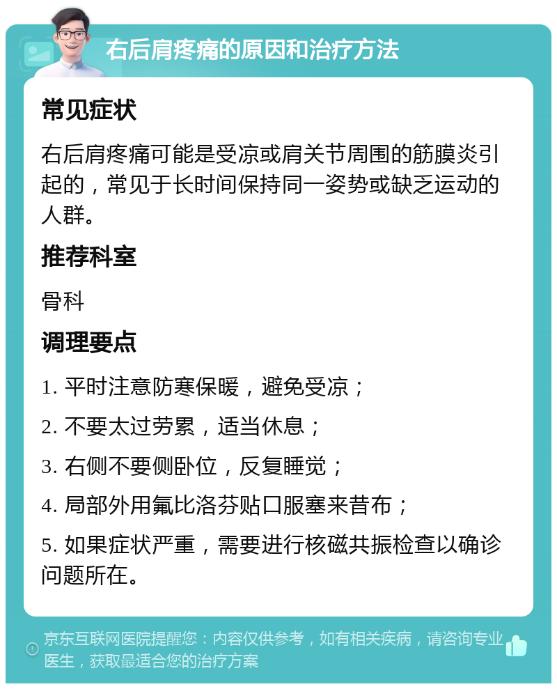 右后肩疼痛的原因和治疗方法 常见症状 右后肩疼痛可能是受凉或肩关节周围的筋膜炎引起的，常见于长时间保持同一姿势或缺乏运动的人群。 推荐科室 骨科 调理要点 1. 平时注意防寒保暖，避免受凉； 2. 不要太过劳累，适当休息； 3. 右侧不要侧卧位，反复睡觉； 4. 局部外用氟比洛芬贴口服塞来昔布； 5. 如果症状严重，需要进行核磁共振检查以确诊问题所在。