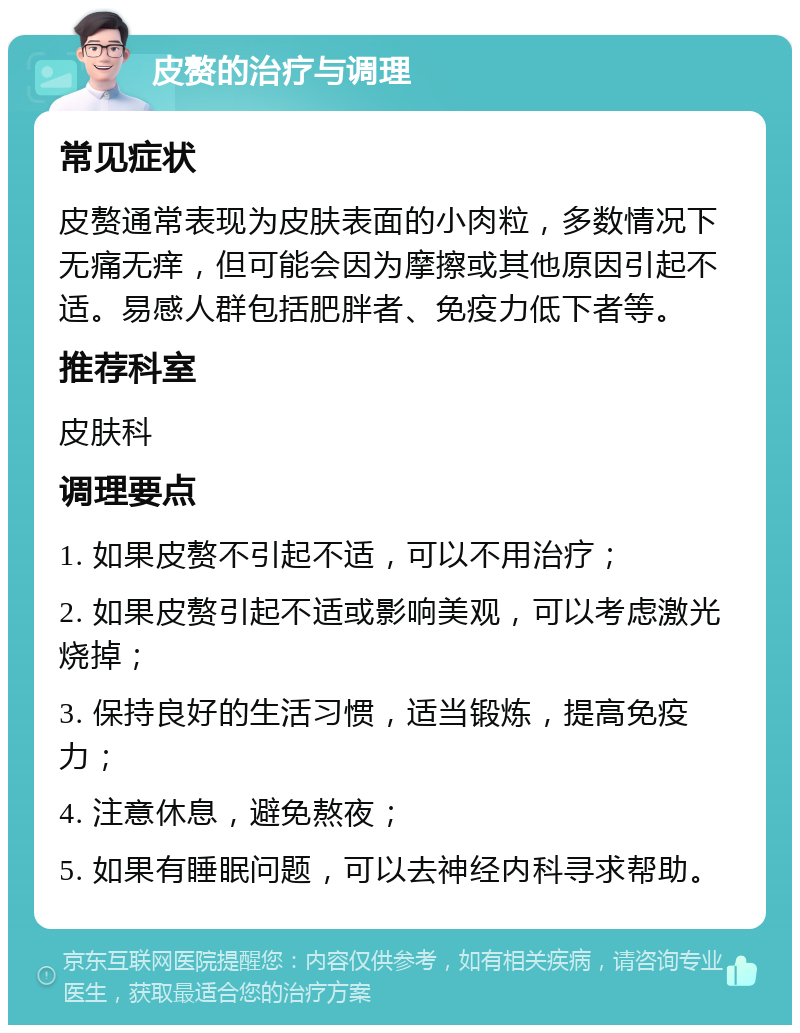 皮赘的治疗与调理 常见症状 皮赘通常表现为皮肤表面的小肉粒，多数情况下无痛无痒，但可能会因为摩擦或其他原因引起不适。易感人群包括肥胖者、免疫力低下者等。 推荐科室 皮肤科 调理要点 1. 如果皮赘不引起不适，可以不用治疗； 2. 如果皮赘引起不适或影响美观，可以考虑激光烧掉； 3. 保持良好的生活习惯，适当锻炼，提高免疫力； 4. 注意休息，避免熬夜； 5. 如果有睡眠问题，可以去神经内科寻求帮助。