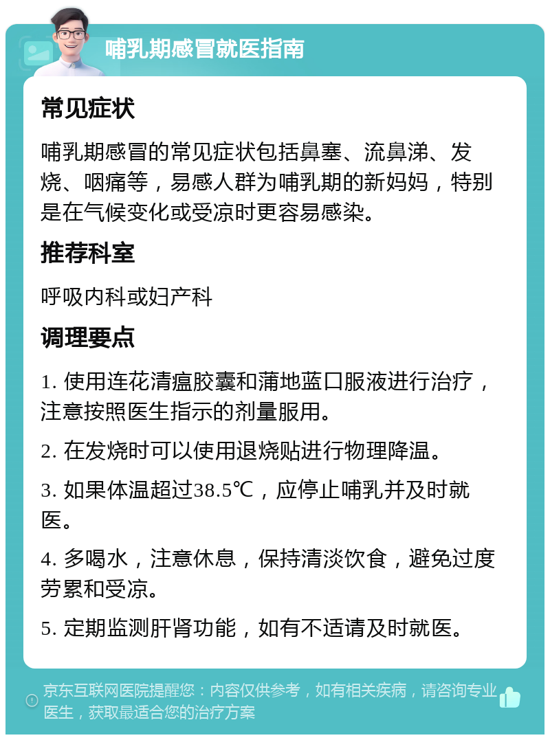 哺乳期感冒就医指南 常见症状 哺乳期感冒的常见症状包括鼻塞、流鼻涕、发烧、咽痛等，易感人群为哺乳期的新妈妈，特别是在气候变化或受凉时更容易感染。 推荐科室 呼吸内科或妇产科 调理要点 1. 使用连花清瘟胶囊和蒲地蓝口服液进行治疗，注意按照医生指示的剂量服用。 2. 在发烧时可以使用退烧贴进行物理降温。 3. 如果体温超过38.5℃，应停止哺乳并及时就医。 4. 多喝水，注意休息，保持清淡饮食，避免过度劳累和受凉。 5. 定期监测肝肾功能，如有不适请及时就医。