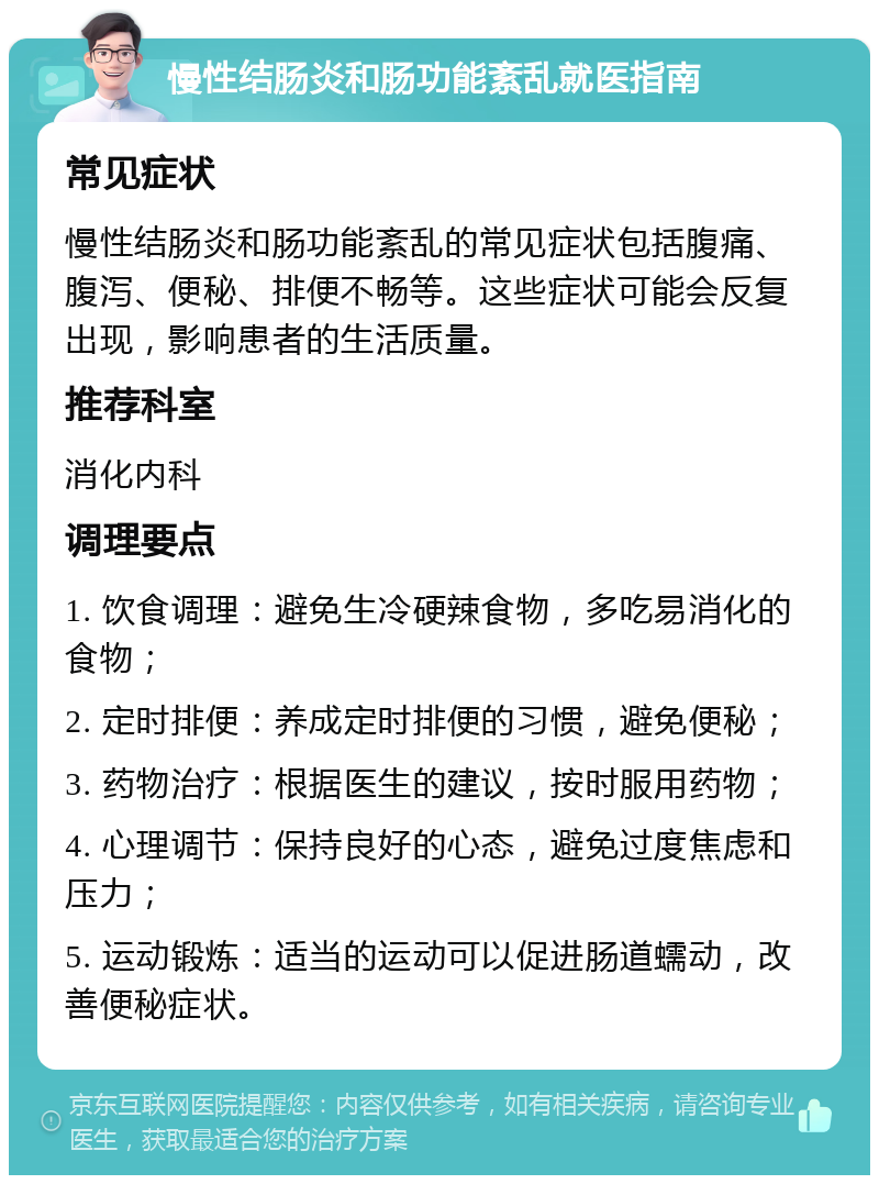 慢性结肠炎和肠功能紊乱就医指南 常见症状 慢性结肠炎和肠功能紊乱的常见症状包括腹痛、腹泻、便秘、排便不畅等。这些症状可能会反复出现，影响患者的生活质量。 推荐科室 消化内科 调理要点 1. 饮食调理：避免生冷硬辣食物，多吃易消化的食物； 2. 定时排便：养成定时排便的习惯，避免便秘； 3. 药物治疗：根据医生的建议，按时服用药物； 4. 心理调节：保持良好的心态，避免过度焦虑和压力； 5. 运动锻炼：适当的运动可以促进肠道蠕动，改善便秘症状。