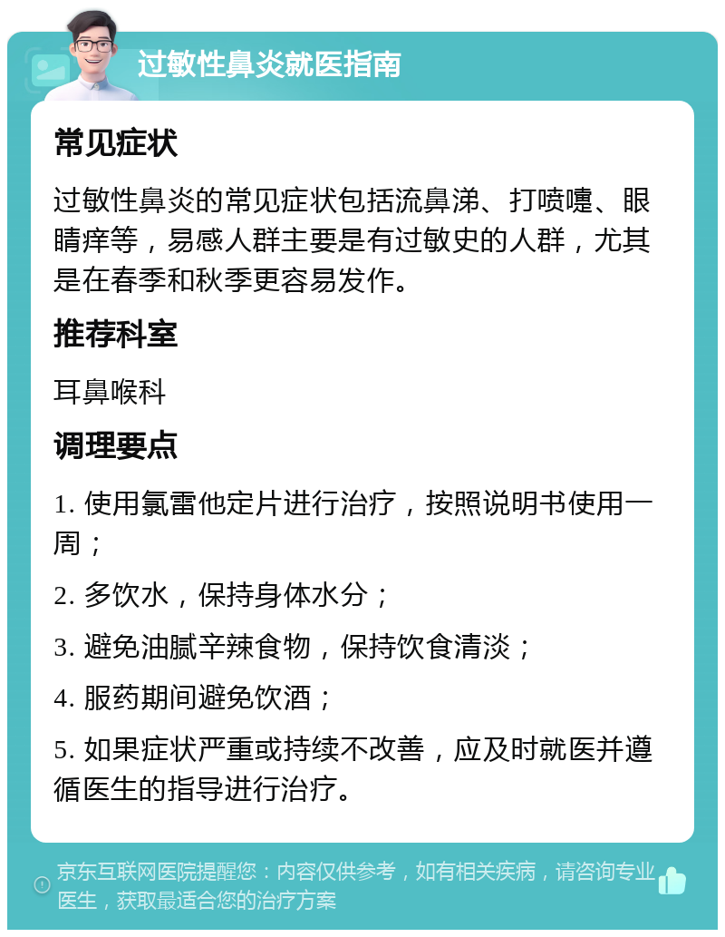 过敏性鼻炎就医指南 常见症状 过敏性鼻炎的常见症状包括流鼻涕、打喷嚏、眼睛痒等，易感人群主要是有过敏史的人群，尤其是在春季和秋季更容易发作。 推荐科室 耳鼻喉科 调理要点 1. 使用氯雷他定片进行治疗，按照说明书使用一周； 2. 多饮水，保持身体水分； 3. 避免油腻辛辣食物，保持饮食清淡； 4. 服药期间避免饮酒； 5. 如果症状严重或持续不改善，应及时就医并遵循医生的指导进行治疗。