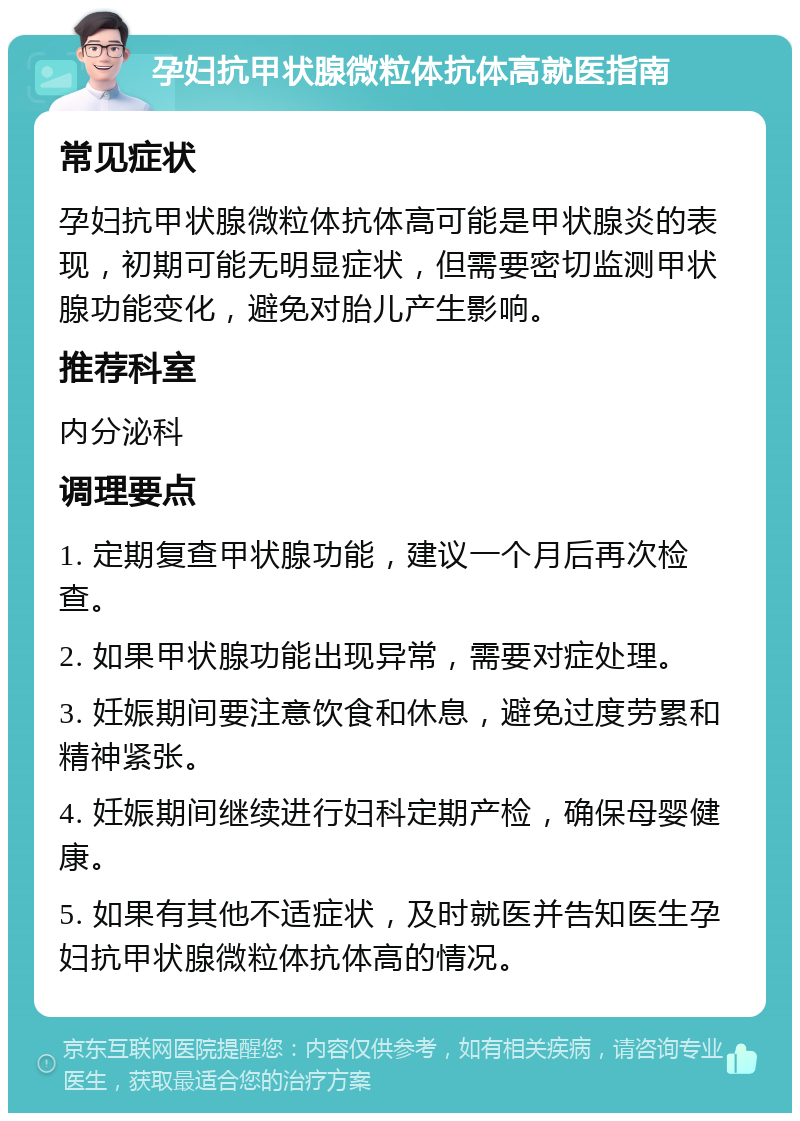 孕妇抗甲状腺微粒体抗体高就医指南 常见症状 孕妇抗甲状腺微粒体抗体高可能是甲状腺炎的表现，初期可能无明显症状，但需要密切监测甲状腺功能变化，避免对胎儿产生影响。 推荐科室 内分泌科 调理要点 1. 定期复查甲状腺功能，建议一个月后再次检查。 2. 如果甲状腺功能出现异常，需要对症处理。 3. 妊娠期间要注意饮食和休息，避免过度劳累和精神紧张。 4. 妊娠期间继续进行妇科定期产检，确保母婴健康。 5. 如果有其他不适症状，及时就医并告知医生孕妇抗甲状腺微粒体抗体高的情况。