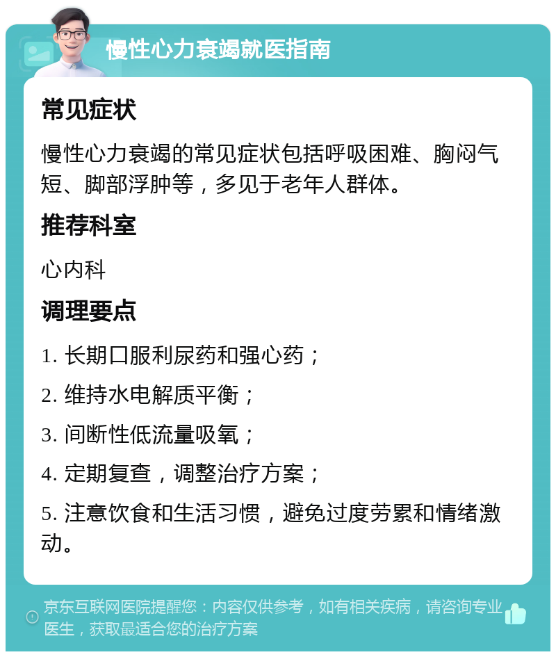 慢性心力衰竭就医指南 常见症状 慢性心力衰竭的常见症状包括呼吸困难、胸闷气短、脚部浮肿等，多见于老年人群体。 推荐科室 心内科 调理要点 1. 长期口服利尿药和强心药； 2. 维持水电解质平衡； 3. 间断性低流量吸氧； 4. 定期复查，调整治疗方案； 5. 注意饮食和生活习惯，避免过度劳累和情绪激动。