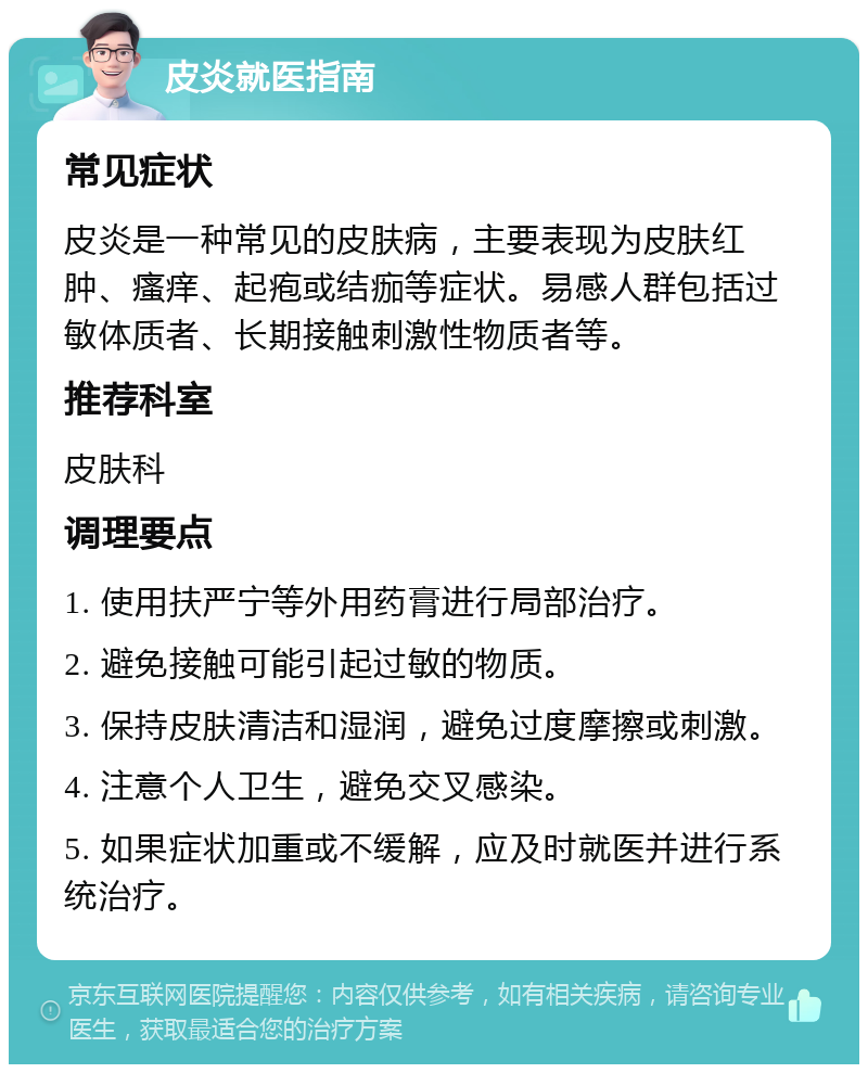 皮炎就医指南 常见症状 皮炎是一种常见的皮肤病，主要表现为皮肤红肿、瘙痒、起疱或结痂等症状。易感人群包括过敏体质者、长期接触刺激性物质者等。 推荐科室 皮肤科 调理要点 1. 使用扶严宁等外用药膏进行局部治疗。 2. 避免接触可能引起过敏的物质。 3. 保持皮肤清洁和湿润，避免过度摩擦或刺激。 4. 注意个人卫生，避免交叉感染。 5. 如果症状加重或不缓解，应及时就医并进行系统治疗。