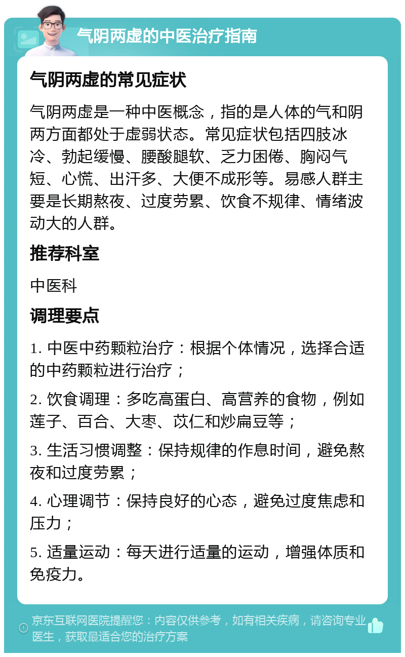 气阴两虚的中医治疗指南 气阴两虚的常见症状 气阴两虚是一种中医概念，指的是人体的气和阴两方面都处于虚弱状态。常见症状包括四肢冰冷、勃起缓慢、腰酸腿软、乏力困倦、胸闷气短、心慌、出汗多、大便不成形等。易感人群主要是长期熬夜、过度劳累、饮食不规律、情绪波动大的人群。 推荐科室 中医科 调理要点 1. 中医中药颗粒治疗：根据个体情况，选择合适的中药颗粒进行治疗； 2. 饮食调理：多吃高蛋白、高营养的食物，例如莲子、百合、大枣、苡仁和炒扁豆等； 3. 生活习惯调整：保持规律的作息时间，避免熬夜和过度劳累； 4. 心理调节：保持良好的心态，避免过度焦虑和压力； 5. 适量运动：每天进行适量的运动，增强体质和免疫力。