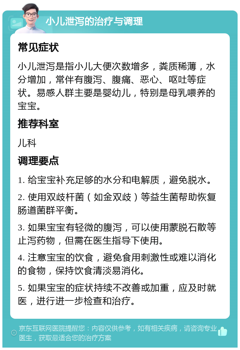 小儿泄泻的治疗与调理 常见症状 小儿泄泻是指小儿大便次数增多，粪质稀薄，水分增加，常伴有腹泻、腹痛、恶心、呕吐等症状。易感人群主要是婴幼儿，特别是母乳喂养的宝宝。 推荐科室 儿科 调理要点 1. 给宝宝补充足够的水分和电解质，避免脱水。 2. 使用双歧杆菌（如金双歧）等益生菌帮助恢复肠道菌群平衡。 3. 如果宝宝有轻微的腹泻，可以使用蒙脱石散等止泻药物，但需在医生指导下使用。 4. 注意宝宝的饮食，避免食用刺激性或难以消化的食物，保持饮食清淡易消化。 5. 如果宝宝的症状持续不改善或加重，应及时就医，进行进一步检查和治疗。