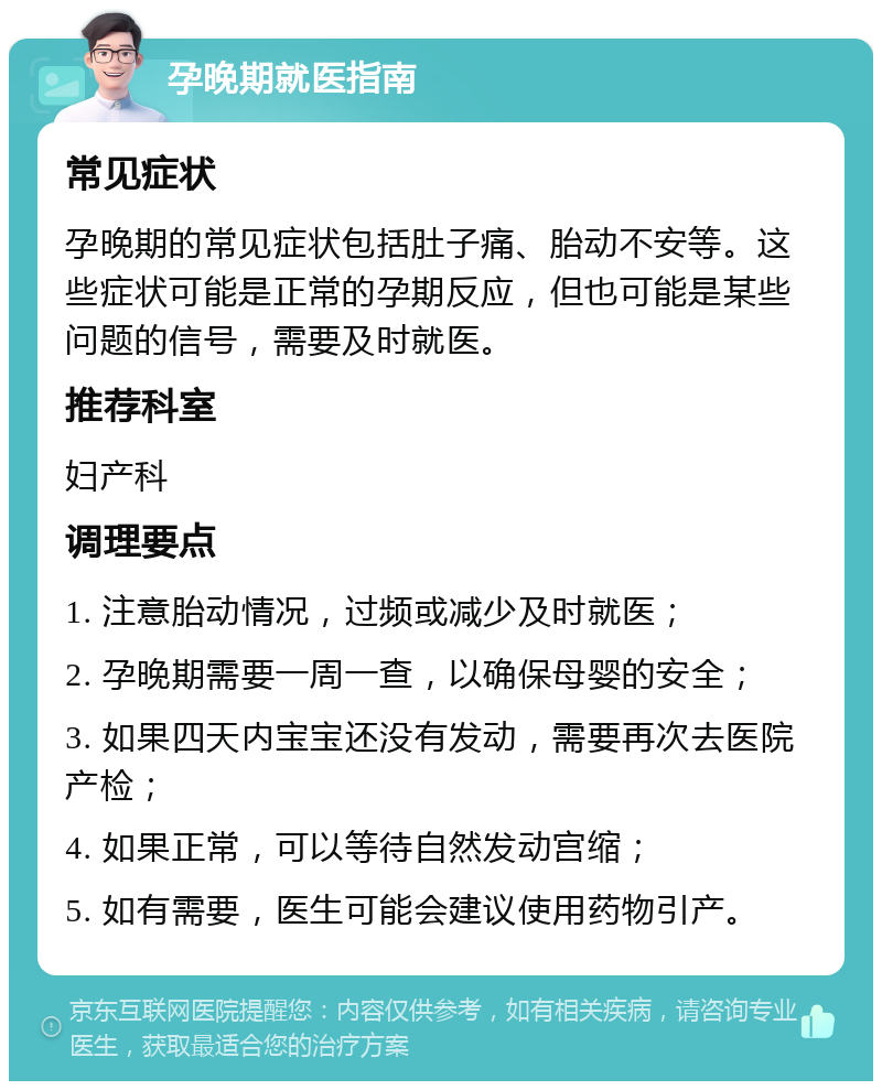 孕晚期就医指南 常见症状 孕晚期的常见症状包括肚子痛、胎动不安等。这些症状可能是正常的孕期反应，但也可能是某些问题的信号，需要及时就医。 推荐科室 妇产科 调理要点 1. 注意胎动情况，过频或减少及时就医； 2. 孕晚期需要一周一查，以确保母婴的安全； 3. 如果四天内宝宝还没有发动，需要再次去医院产检； 4. 如果正常，可以等待自然发动宫缩； 5. 如有需要，医生可能会建议使用药物引产。