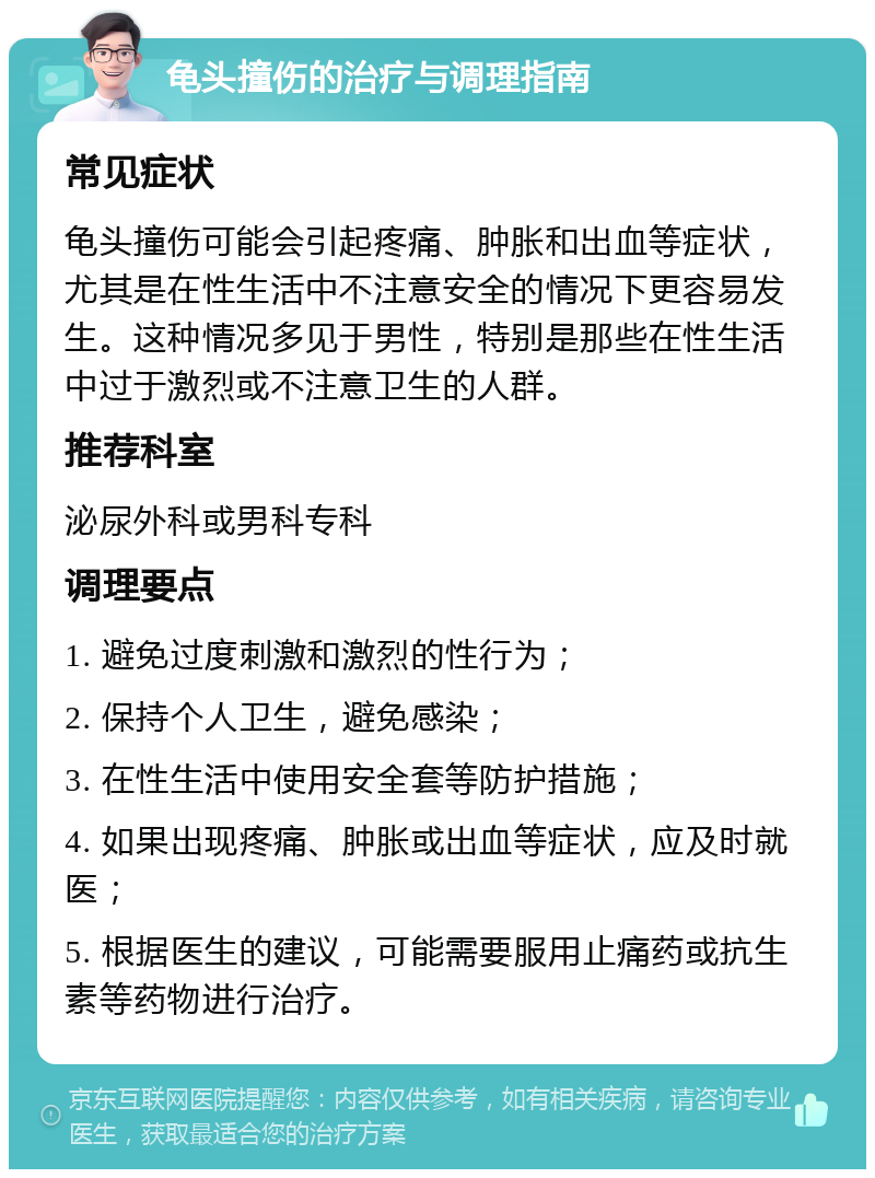 龟头撞伤的治疗与调理指南 常见症状 龟头撞伤可能会引起疼痛、肿胀和出血等症状，尤其是在性生活中不注意安全的情况下更容易发生。这种情况多见于男性，特别是那些在性生活中过于激烈或不注意卫生的人群。 推荐科室 泌尿外科或男科专科 调理要点 1. 避免过度刺激和激烈的性行为； 2. 保持个人卫生，避免感染； 3. 在性生活中使用安全套等防护措施； 4. 如果出现疼痛、肿胀或出血等症状，应及时就医； 5. 根据医生的建议，可能需要服用止痛药或抗生素等药物进行治疗。