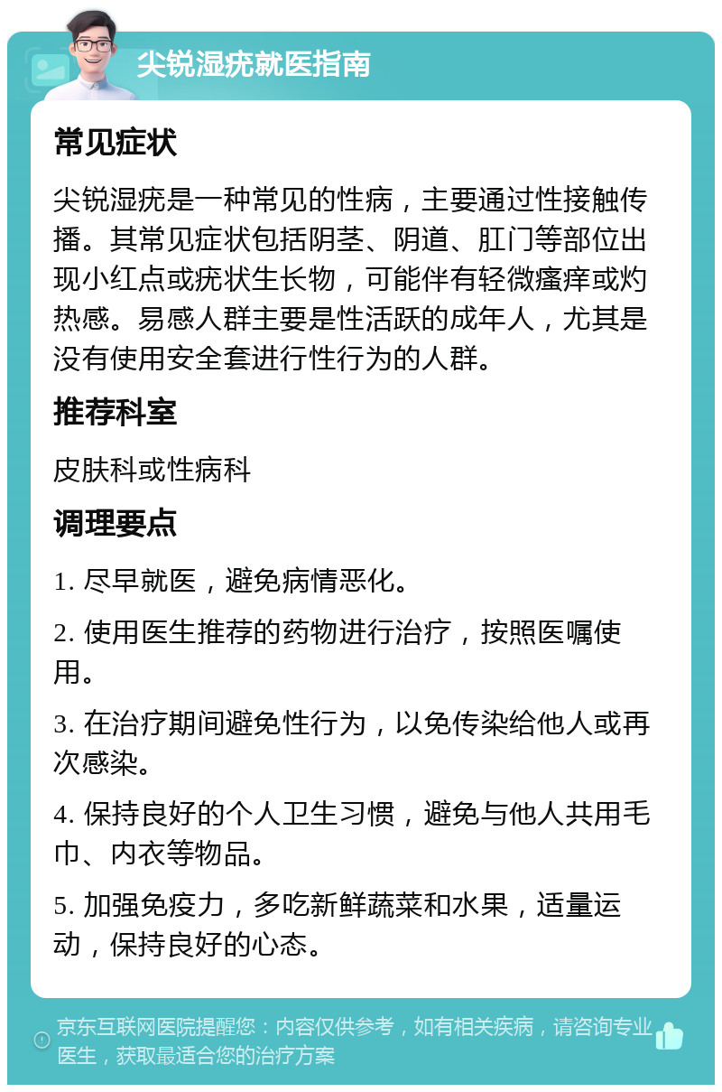 尖锐湿疣就医指南 常见症状 尖锐湿疣是一种常见的性病，主要通过性接触传播。其常见症状包括阴茎、阴道、肛门等部位出现小红点或疣状生长物，可能伴有轻微瘙痒或灼热感。易感人群主要是性活跃的成年人，尤其是没有使用安全套进行性行为的人群。 推荐科室 皮肤科或性病科 调理要点 1. 尽早就医，避免病情恶化。 2. 使用医生推荐的药物进行治疗，按照医嘱使用。 3. 在治疗期间避免性行为，以免传染给他人或再次感染。 4. 保持良好的个人卫生习惯，避免与他人共用毛巾、内衣等物品。 5. 加强免疫力，多吃新鲜蔬菜和水果，适量运动，保持良好的心态。