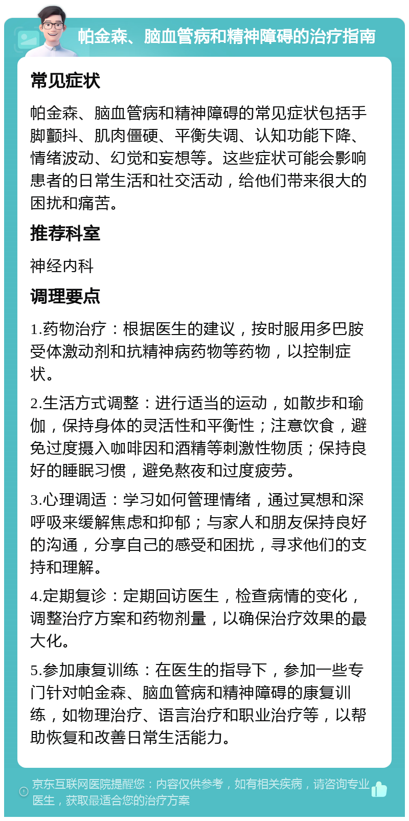 帕金森、脑血管病和精神障碍的治疗指南 常见症状 帕金森、脑血管病和精神障碍的常见症状包括手脚颤抖、肌肉僵硬、平衡失调、认知功能下降、情绪波动、幻觉和妄想等。这些症状可能会影响患者的日常生活和社交活动，给他们带来很大的困扰和痛苦。 推荐科室 神经内科 调理要点 1.药物治疗：根据医生的建议，按时服用多巴胺受体激动剂和抗精神病药物等药物，以控制症状。 2.生活方式调整：进行适当的运动，如散步和瑜伽，保持身体的灵活性和平衡性；注意饮食，避免过度摄入咖啡因和酒精等刺激性物质；保持良好的睡眠习惯，避免熬夜和过度疲劳。 3.心理调适：学习如何管理情绪，通过冥想和深呼吸来缓解焦虑和抑郁；与家人和朋友保持良好的沟通，分享自己的感受和困扰，寻求他们的支持和理解。 4.定期复诊：定期回访医生，检查病情的变化，调整治疗方案和药物剂量，以确保治疗效果的最大化。 5.参加康复训练：在医生的指导下，参加一些专门针对帕金森、脑血管病和精神障碍的康复训练，如物理治疗、语言治疗和职业治疗等，以帮助恢复和改善日常生活能力。