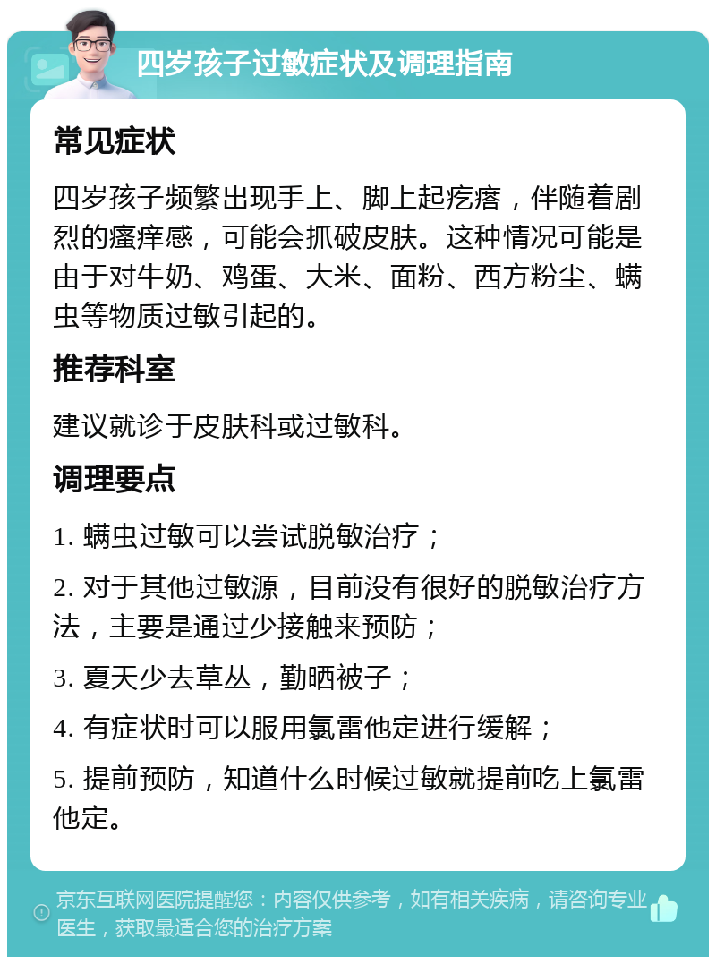 四岁孩子过敏症状及调理指南 常见症状 四岁孩子频繁出现手上、脚上起疙瘩，伴随着剧烈的瘙痒感，可能会抓破皮肤。这种情况可能是由于对牛奶、鸡蛋、大米、面粉、西方粉尘、螨虫等物质过敏引起的。 推荐科室 建议就诊于皮肤科或过敏科。 调理要点 1. 螨虫过敏可以尝试脱敏治疗； 2. 对于其他过敏源，目前没有很好的脱敏治疗方法，主要是通过少接触来预防； 3. 夏天少去草丛，勤晒被子； 4. 有症状时可以服用氯雷他定进行缓解； 5. 提前预防，知道什么时候过敏就提前吃上氯雷他定。