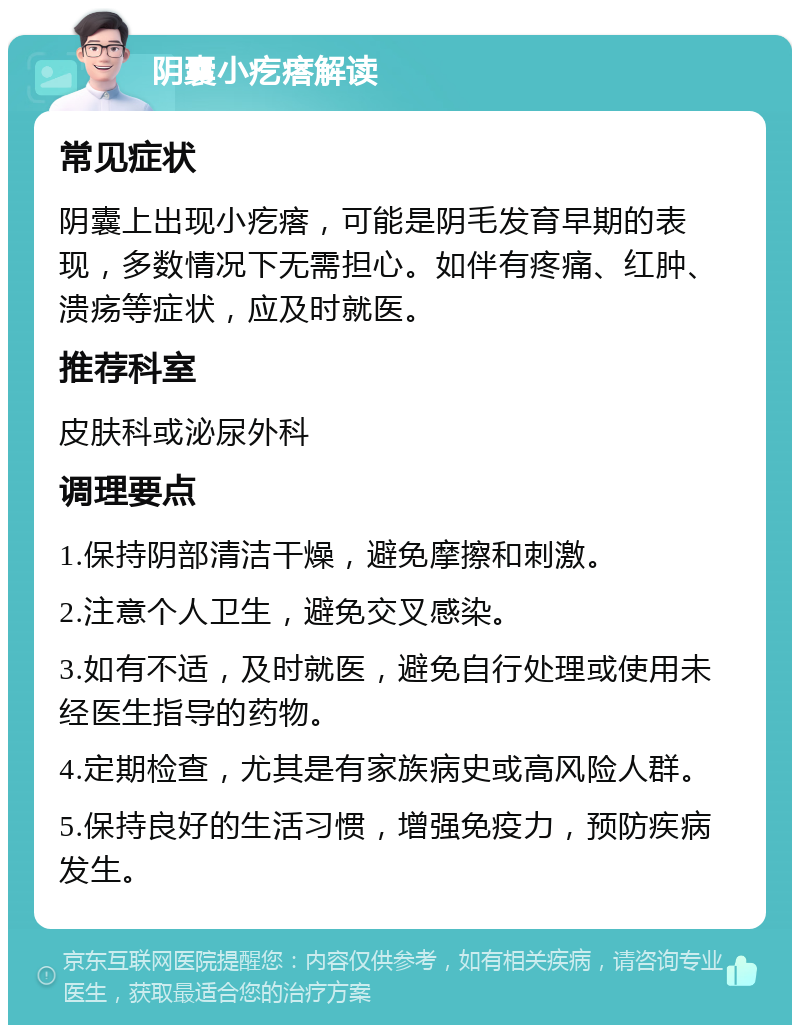 阴囊小疙瘩解读 常见症状 阴囊上出现小疙瘩，可能是阴毛发育早期的表现，多数情况下无需担心。如伴有疼痛、红肿、溃疡等症状，应及时就医。 推荐科室 皮肤科或泌尿外科 调理要点 1.保持阴部清洁干燥，避免摩擦和刺激。 2.注意个人卫生，避免交叉感染。 3.如有不适，及时就医，避免自行处理或使用未经医生指导的药物。 4.定期检查，尤其是有家族病史或高风险人群。 5.保持良好的生活习惯，增强免疫力，预防疾病发生。