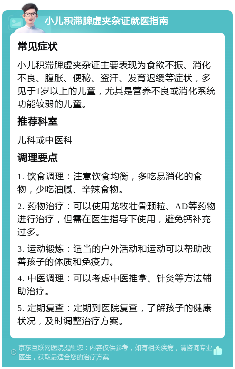 小儿积滞脾虚夹杂证就医指南 常见症状 小儿积滞脾虚夹杂证主要表现为食欲不振、消化不良、腹胀、便秘、盗汗、发育迟缓等症状，多见于1岁以上的儿童，尤其是营养不良或消化系统功能较弱的儿童。 推荐科室 儿科或中医科 调理要点 1. 饮食调理：注意饮食均衡，多吃易消化的食物，少吃油腻、辛辣食物。 2. 药物治疗：可以使用龙牧壮骨颗粒、AD等药物进行治疗，但需在医生指导下使用，避免钙补充过多。 3. 运动锻炼：适当的户外活动和运动可以帮助改善孩子的体质和免疫力。 4. 中医调理：可以考虑中医推拿、针灸等方法辅助治疗。 5. 定期复查：定期到医院复查，了解孩子的健康状况，及时调整治疗方案。