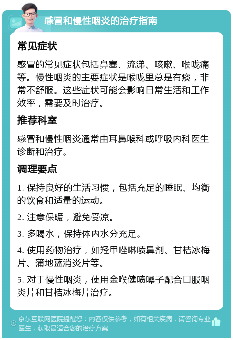 感冒和慢性咽炎的治疗指南 常见症状 感冒的常见症状包括鼻塞、流涕、咳嗽、喉咙痛等。慢性咽炎的主要症状是喉咙里总是有痰，非常不舒服。这些症状可能会影响日常生活和工作效率，需要及时治疗。 推荐科室 感冒和慢性咽炎通常由耳鼻喉科或呼吸内科医生诊断和治疗。 调理要点 1. 保持良好的生活习惯，包括充足的睡眠、均衡的饮食和适量的运动。 2. 注意保暖，避免受凉。 3. 多喝水，保持体内水分充足。 4. 使用药物治疗，如羟甲唑啉喷鼻剂、甘桔冰梅片、蒲地蓝消炎片等。 5. 对于慢性咽炎，使用金喉健喷嗓子配合口服咽炎片和甘桔冰梅片治疗。