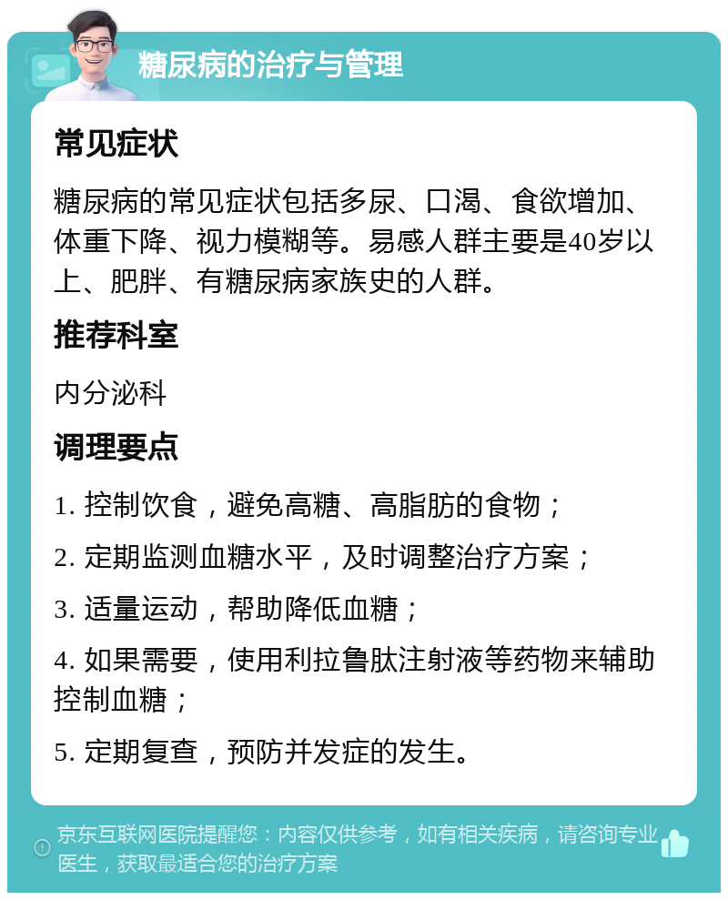 糖尿病的治疗与管理 常见症状 糖尿病的常见症状包括多尿、口渴、食欲增加、体重下降、视力模糊等。易感人群主要是40岁以上、肥胖、有糖尿病家族史的人群。 推荐科室 内分泌科 调理要点 1. 控制饮食，避免高糖、高脂肪的食物； 2. 定期监测血糖水平，及时调整治疗方案； 3. 适量运动，帮助降低血糖； 4. 如果需要，使用利拉鲁肽注射液等药物来辅助控制血糖； 5. 定期复查，预防并发症的发生。