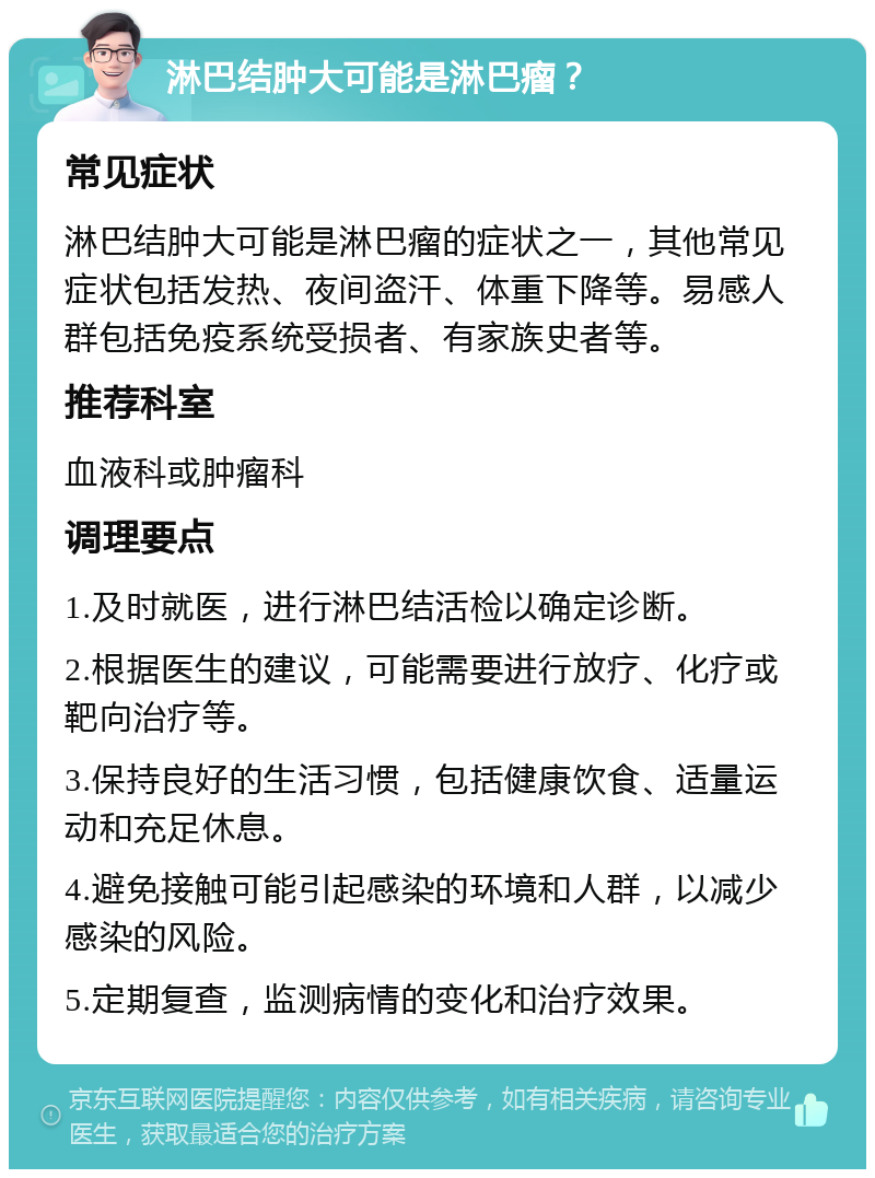 淋巴结肿大可能是淋巴瘤？ 常见症状 淋巴结肿大可能是淋巴瘤的症状之一，其他常见症状包括发热、夜间盗汗、体重下降等。易感人群包括免疫系统受损者、有家族史者等。 推荐科室 血液科或肿瘤科 调理要点 1.及时就医，进行淋巴结活检以确定诊断。 2.根据医生的建议，可能需要进行放疗、化疗或靶向治疗等。 3.保持良好的生活习惯，包括健康饮食、适量运动和充足休息。 4.避免接触可能引起感染的环境和人群，以减少感染的风险。 5.定期复查，监测病情的变化和治疗效果。