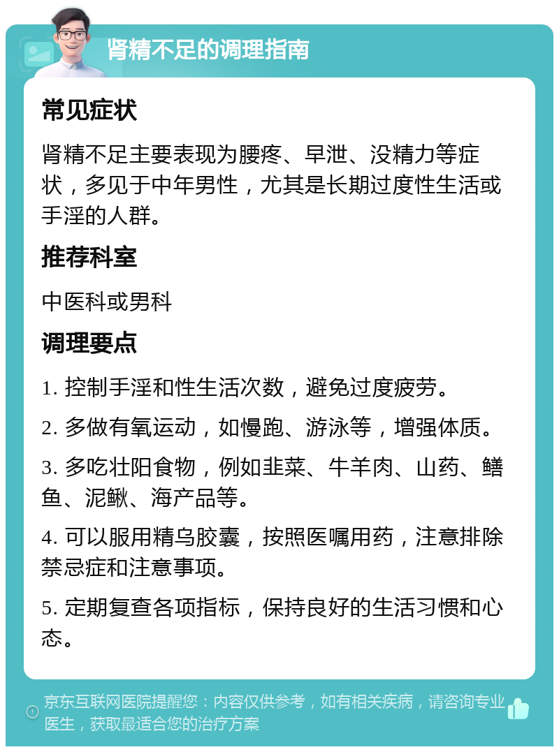 肾精不足的调理指南 常见症状 肾精不足主要表现为腰疼、早泄、没精力等症状，多见于中年男性，尤其是长期过度性生活或手淫的人群。 推荐科室 中医科或男科 调理要点 1. 控制手淫和性生活次数，避免过度疲劳。 2. 多做有氧运动，如慢跑、游泳等，增强体质。 3. 多吃壮阳食物，例如韭菜、牛羊肉、山药、鳝鱼、泥鳅、海产品等。 4. 可以服用精乌胶囊，按照医嘱用药，注意排除禁忌症和注意事项。 5. 定期复查各项指标，保持良好的生活习惯和心态。