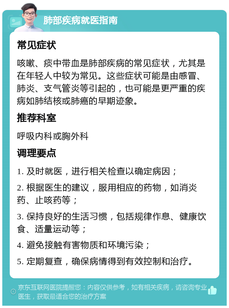 肺部疾病就医指南 常见症状 咳嗽、痰中带血是肺部疾病的常见症状，尤其是在年轻人中较为常见。这些症状可能是由感冒、肺炎、支气管炎等引起的，也可能是更严重的疾病如肺结核或肺癌的早期迹象。 推荐科室 呼吸内科或胸外科 调理要点 1. 及时就医，进行相关检查以确定病因； 2. 根据医生的建议，服用相应的药物，如消炎药、止咳药等； 3. 保持良好的生活习惯，包括规律作息、健康饮食、适量运动等； 4. 避免接触有害物质和环境污染； 5. 定期复查，确保病情得到有效控制和治疗。