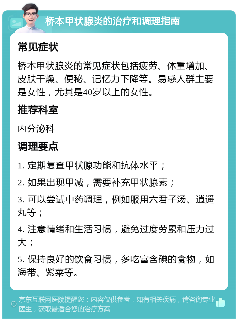 桥本甲状腺炎的治疗和调理指南 常见症状 桥本甲状腺炎的常见症状包括疲劳、体重增加、皮肤干燥、便秘、记忆力下降等。易感人群主要是女性，尤其是40岁以上的女性。 推荐科室 内分泌科 调理要点 1. 定期复查甲状腺功能和抗体水平； 2. 如果出现甲减，需要补充甲状腺素； 3. 可以尝试中药调理，例如服用六君子汤、逍遥丸等； 4. 注意情绪和生活习惯，避免过度劳累和压力过大； 5. 保持良好的饮食习惯，多吃富含碘的食物，如海带、紫菜等。