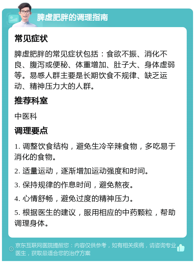 脾虚肥胖的调理指南 常见症状 脾虚肥胖的常见症状包括：食欲不振、消化不良、腹泻或便秘、体重增加、肚子大、身体虚弱等。易感人群主要是长期饮食不规律、缺乏运动、精神压力大的人群。 推荐科室 中医科 调理要点 1. 调整饮食结构，避免生冷辛辣食物，多吃易于消化的食物。 2. 适量运动，逐渐增加运动强度和时间。 3. 保持规律的作息时间，避免熬夜。 4. 心情舒畅，避免过度的精神压力。 5. 根据医生的建议，服用相应的中药颗粒，帮助调理身体。