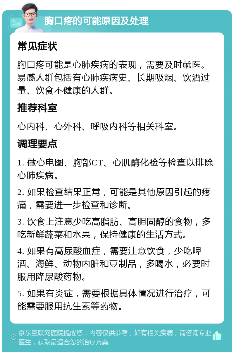 胸口疼的可能原因及处理 常见症状 胸口疼可能是心肺疾病的表现，需要及时就医。易感人群包括有心肺疾病史、长期吸烟、饮酒过量、饮食不健康的人群。 推荐科室 心内科、心外科、呼吸内科等相关科室。 调理要点 1. 做心电图、胸部CT、心肌酶化验等检查以排除心肺疾病。 2. 如果检查结果正常，可能是其他原因引起的疼痛，需要进一步检查和诊断。 3. 饮食上注意少吃高脂肪、高胆固醇的食物，多吃新鲜蔬菜和水果，保持健康的生活方式。 4. 如果有高尿酸血症，需要注意饮食，少吃啤酒、海鲜、动物内脏和豆制品，多喝水，必要时服用降尿酸药物。 5. 如果有炎症，需要根据具体情况进行治疗，可能需要服用抗生素等药物。