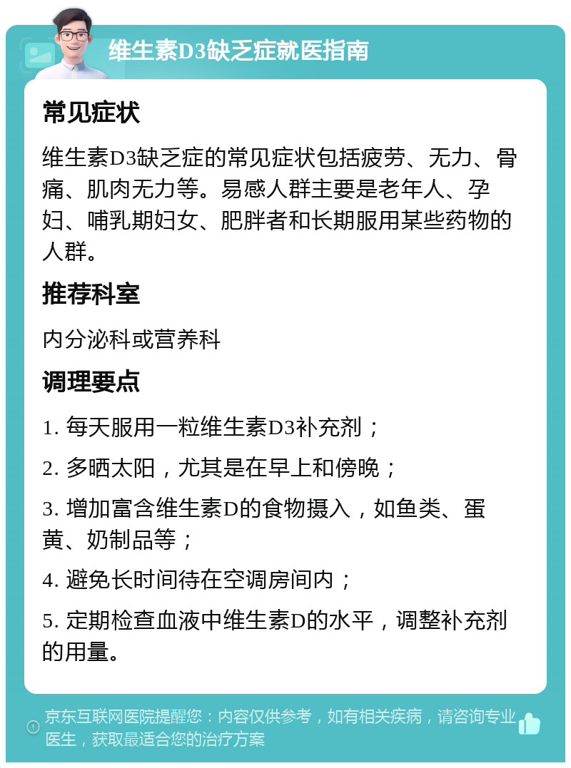 维生素D3缺乏症就医指南 常见症状 维生素D3缺乏症的常见症状包括疲劳、无力、骨痛、肌肉无力等。易感人群主要是老年人、孕妇、哺乳期妇女、肥胖者和长期服用某些药物的人群。 推荐科室 内分泌科或营养科 调理要点 1. 每天服用一粒维生素D3补充剂； 2. 多晒太阳，尤其是在早上和傍晚； 3. 增加富含维生素D的食物摄入，如鱼类、蛋黄、奶制品等； 4. 避免长时间待在空调房间内； 5. 定期检查血液中维生素D的水平，调整补充剂的用量。