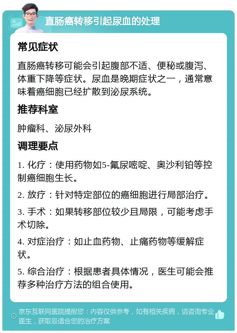 直肠癌转移引起尿血的处理 常见症状 直肠癌转移可能会引起腹部不适、便秘或腹泻、体重下降等症状。尿血是晚期症状之一，通常意味着癌细胞已经扩散到泌尿系统。 推荐科室 肿瘤科、泌尿外科 调理要点 1. 化疗：使用药物如5-氟尿嘧啶、奥沙利铂等控制癌细胞生长。 2. 放疗：针对特定部位的癌细胞进行局部治疗。 3. 手术：如果转移部位较少且局限，可能考虑手术切除。 4. 对症治疗：如止血药物、止痛药物等缓解症状。 5. 综合治疗：根据患者具体情况，医生可能会推荐多种治疗方法的组合使用。