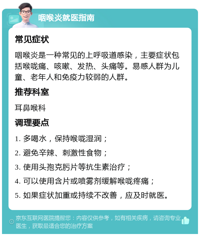 咽喉炎就医指南 常见症状 咽喉炎是一种常见的上呼吸道感染，主要症状包括喉咙痛、咳嗽、发热、头痛等。易感人群为儿童、老年人和免疫力较弱的人群。 推荐科室 耳鼻喉科 调理要点 1. 多喝水，保持喉咙湿润； 2. 避免辛辣、刺激性食物； 3. 使用头孢克肟片等抗生素治疗； 4. 可以使用含片或喷雾剂缓解喉咙疼痛； 5. 如果症状加重或持续不改善，应及时就医。