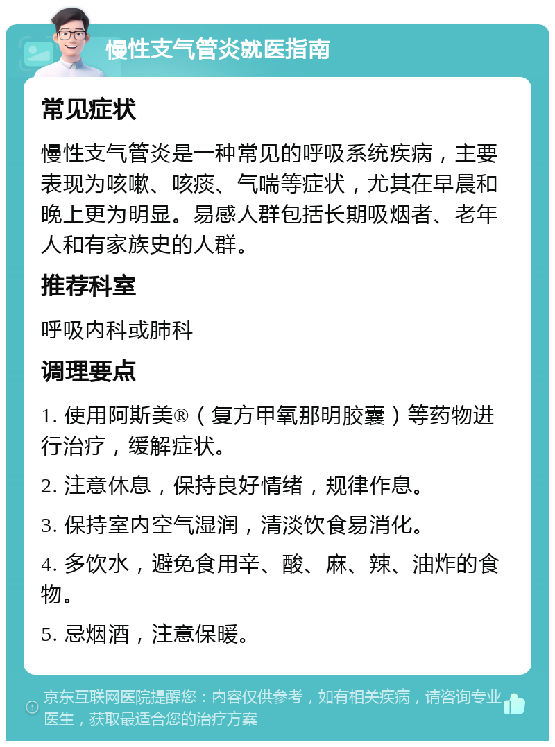 慢性支气管炎就医指南 常见症状 慢性支气管炎是一种常见的呼吸系统疾病，主要表现为咳嗽、咳痰、气喘等症状，尤其在早晨和晚上更为明显。易感人群包括长期吸烟者、老年人和有家族史的人群。 推荐科室 呼吸内科或肺科 调理要点 1. 使用阿斯美®（复方甲氧那明胶囊）等药物进行治疗，缓解症状。 2. 注意休息，保持良好情绪，规律作息。 3. 保持室内空气湿润，清淡饮食易消化。 4. 多饮水，避免食用辛、酸、麻、辣、油炸的食物。 5. 忌烟酒，注意保暖。