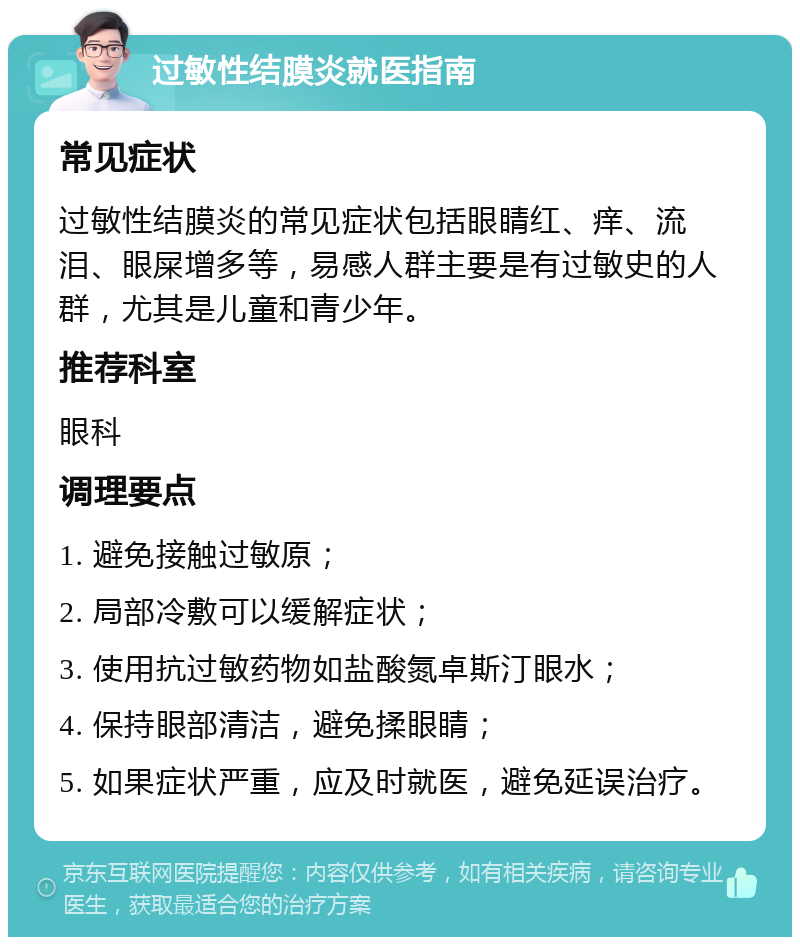 过敏性结膜炎就医指南 常见症状 过敏性结膜炎的常见症状包括眼睛红、痒、流泪、眼屎增多等，易感人群主要是有过敏史的人群，尤其是儿童和青少年。 推荐科室 眼科 调理要点 1. 避免接触过敏原； 2. 局部冷敷可以缓解症状； 3. 使用抗过敏药物如盐酸氮卓斯汀眼水； 4. 保持眼部清洁，避免揉眼睛； 5. 如果症状严重，应及时就医，避免延误治疗。