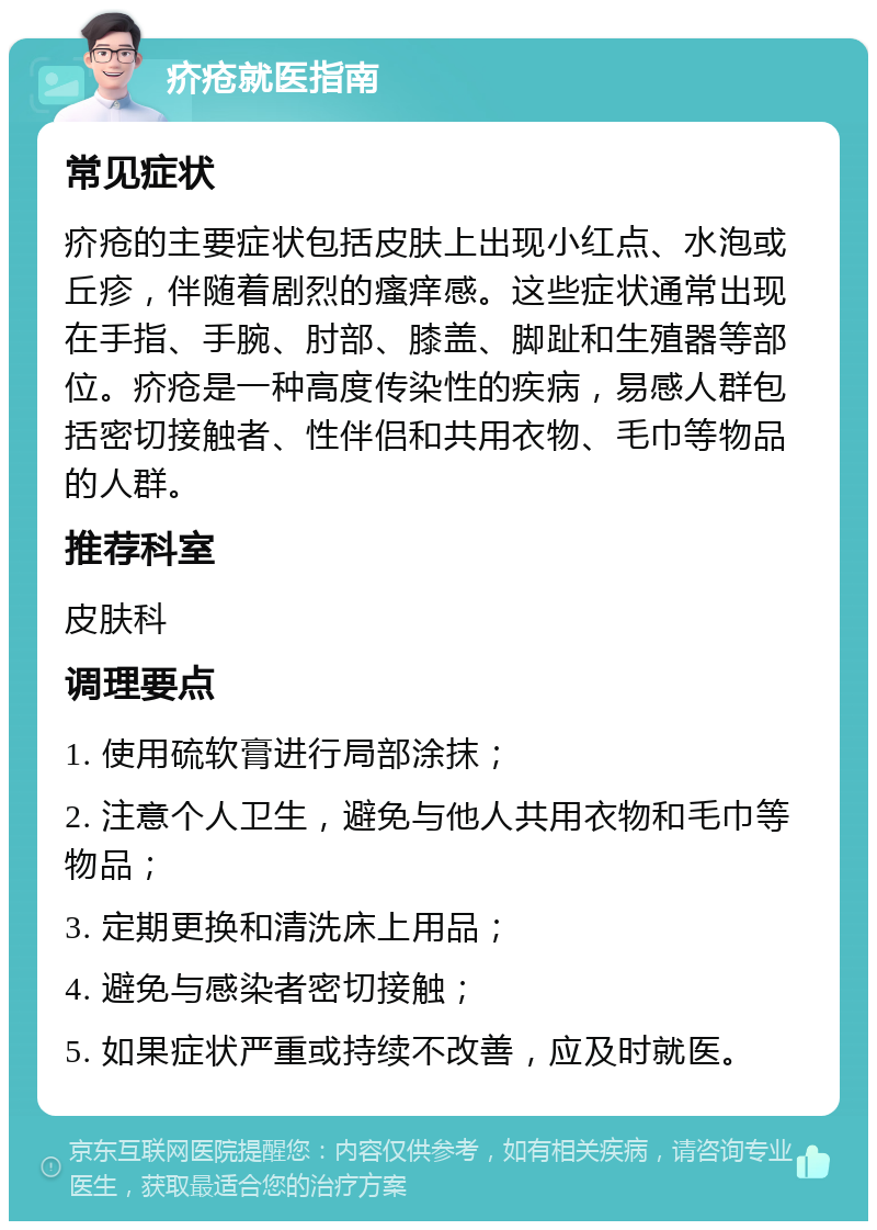 疥疮就医指南 常见症状 疥疮的主要症状包括皮肤上出现小红点、水泡或丘疹，伴随着剧烈的瘙痒感。这些症状通常出现在手指、手腕、肘部、膝盖、脚趾和生殖器等部位。疥疮是一种高度传染性的疾病，易感人群包括密切接触者、性伴侣和共用衣物、毛巾等物品的人群。 推荐科室 皮肤科 调理要点 1. 使用硫软膏进行局部涂抹； 2. 注意个人卫生，避免与他人共用衣物和毛巾等物品； 3. 定期更换和清洗床上用品； 4. 避免与感染者密切接触； 5. 如果症状严重或持续不改善，应及时就医。